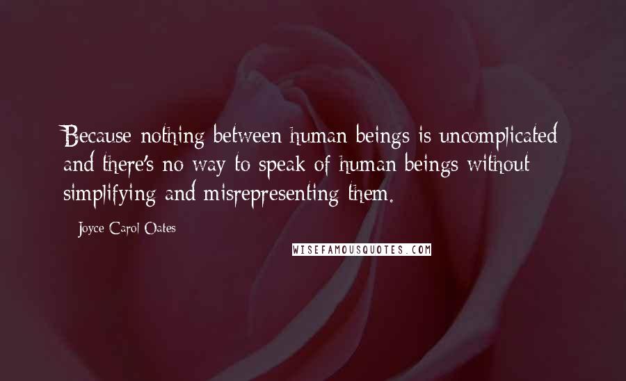 Joyce Carol Oates Quotes: Because nothing between human beings is uncomplicated and there's no way to speak of human beings without simplifying and misrepresenting them.