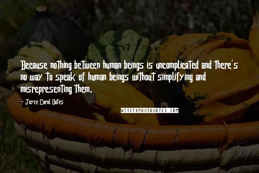 Joyce Carol Oates Quotes: Because nothing between human beings is uncomplicated and there's no way to speak of human beings without simplifying and misrepresenting them.