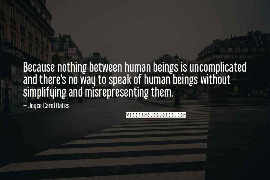 Joyce Carol Oates Quotes: Because nothing between human beings is uncomplicated and there's no way to speak of human beings without simplifying and misrepresenting them.