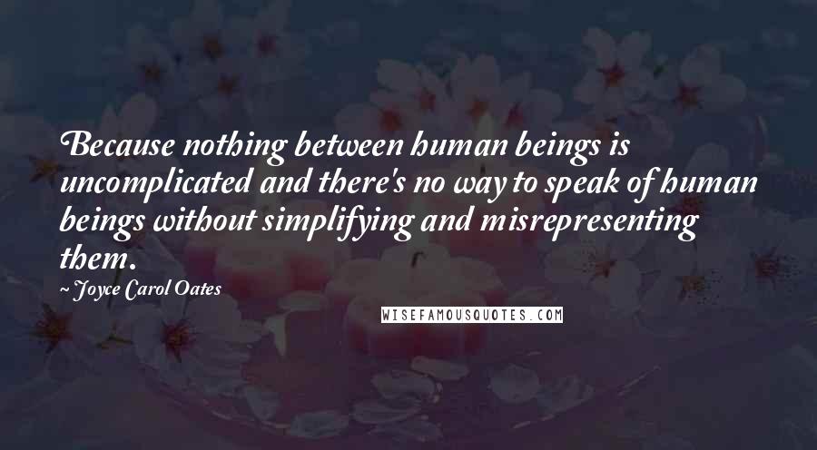 Joyce Carol Oates Quotes: Because nothing between human beings is uncomplicated and there's no way to speak of human beings without simplifying and misrepresenting them.