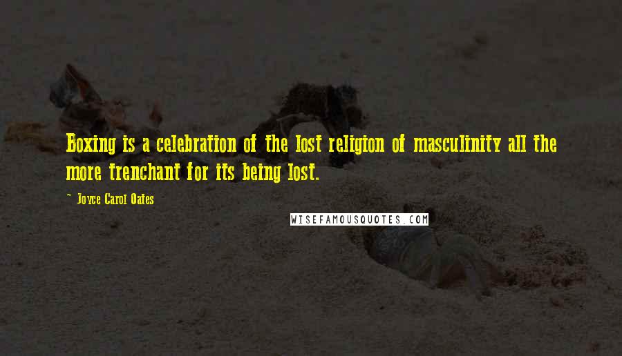 Joyce Carol Oates Quotes: Boxing is a celebration of the lost religion of masculinity all the more trenchant for its being lost.