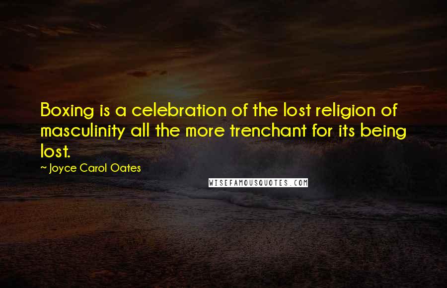Joyce Carol Oates Quotes: Boxing is a celebration of the lost religion of masculinity all the more trenchant for its being lost.