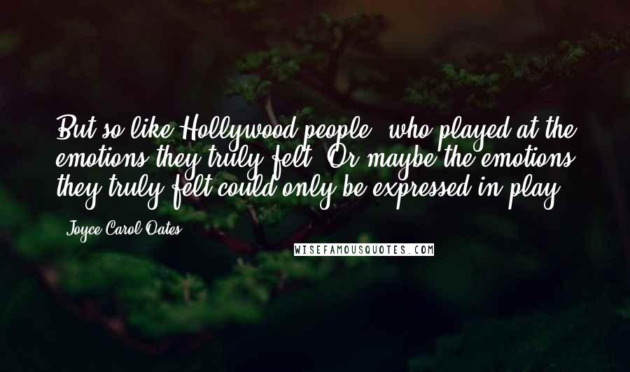 Joyce Carol Oates Quotes: But so like Hollywood people, who played at the emotions they truly felt. Or maybe the emotions they truly felt could only be expressed in play?