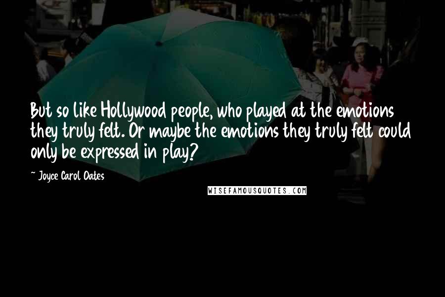 Joyce Carol Oates Quotes: But so like Hollywood people, who played at the emotions they truly felt. Or maybe the emotions they truly felt could only be expressed in play?