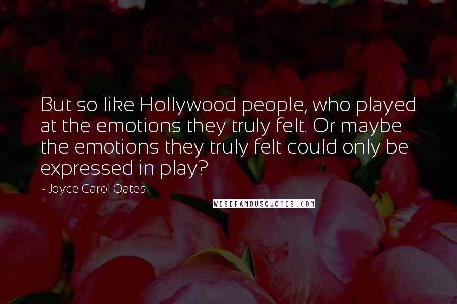 Joyce Carol Oates Quotes: But so like Hollywood people, who played at the emotions they truly felt. Or maybe the emotions they truly felt could only be expressed in play?