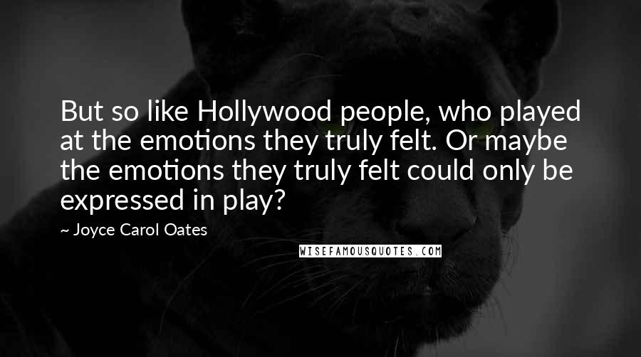 Joyce Carol Oates Quotes: But so like Hollywood people, who played at the emotions they truly felt. Or maybe the emotions they truly felt could only be expressed in play?