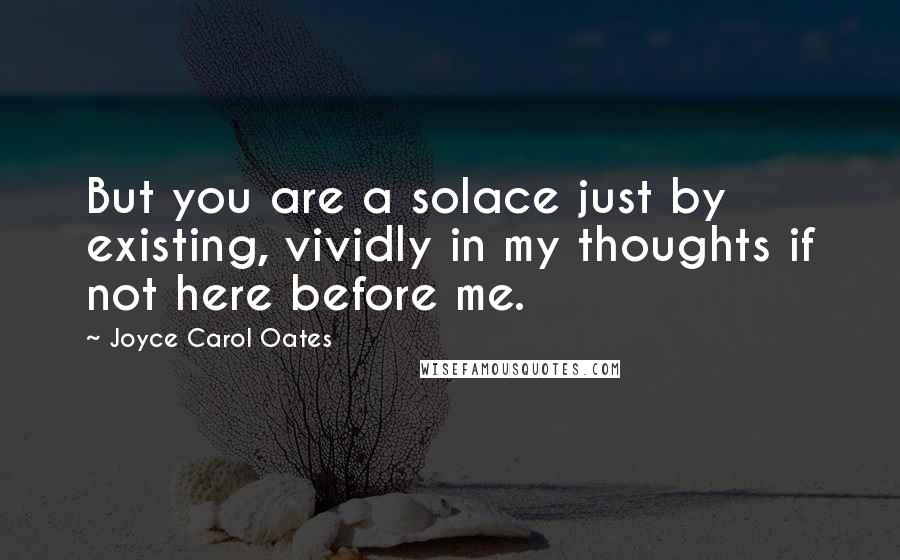 Joyce Carol Oates Quotes: But you are a solace just by existing, vividly in my thoughts if not here before me.