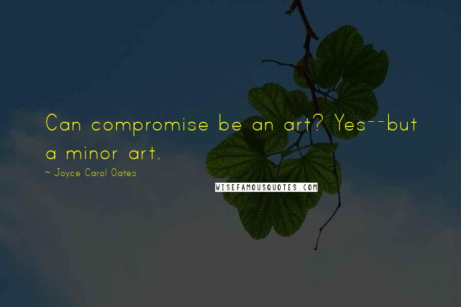 Joyce Carol Oates Quotes: Can compromise be an art? Yes--but a minor art.