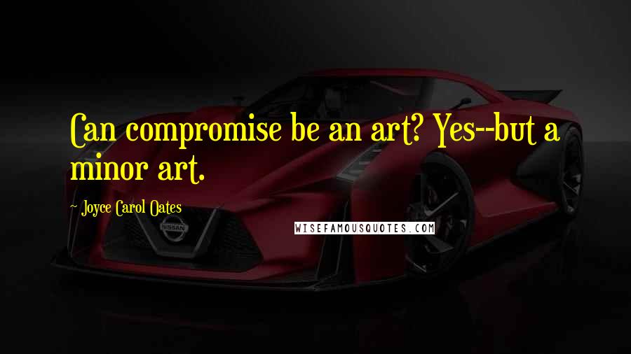 Joyce Carol Oates Quotes: Can compromise be an art? Yes--but a minor art.