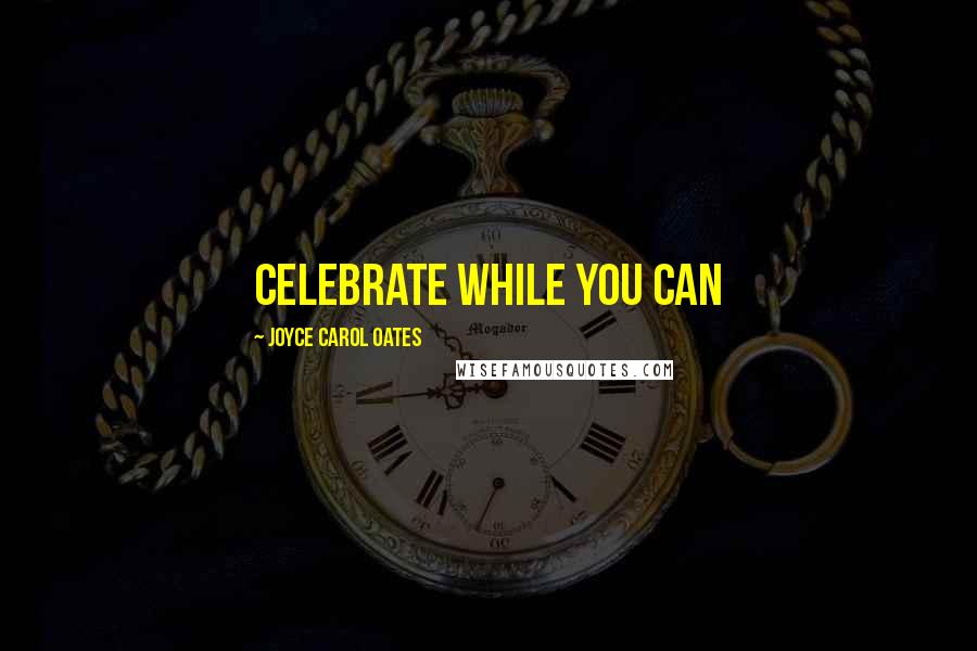 Joyce Carol Oates Quotes: Celebrate while you can