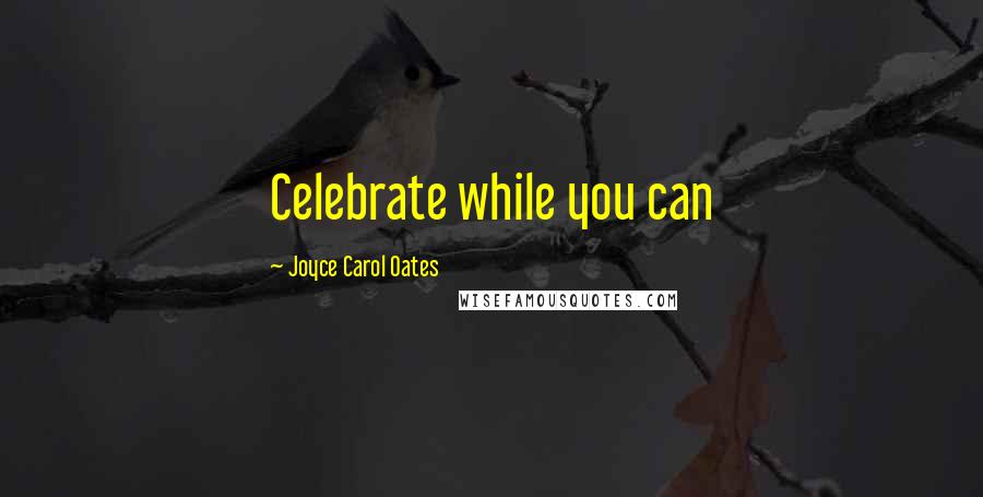 Joyce Carol Oates Quotes: Celebrate while you can