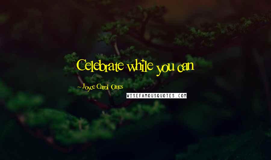 Joyce Carol Oates Quotes: Celebrate while you can