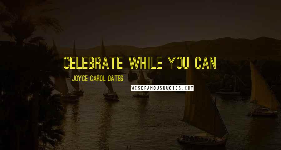 Joyce Carol Oates Quotes: Celebrate while you can