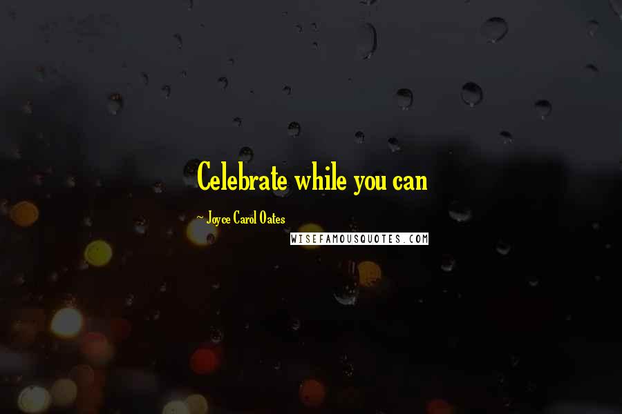 Joyce Carol Oates Quotes: Celebrate while you can