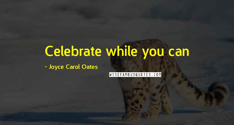 Joyce Carol Oates Quotes: Celebrate while you can