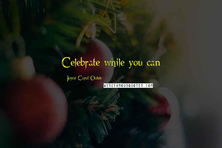 Joyce Carol Oates Quotes: Celebrate while you can