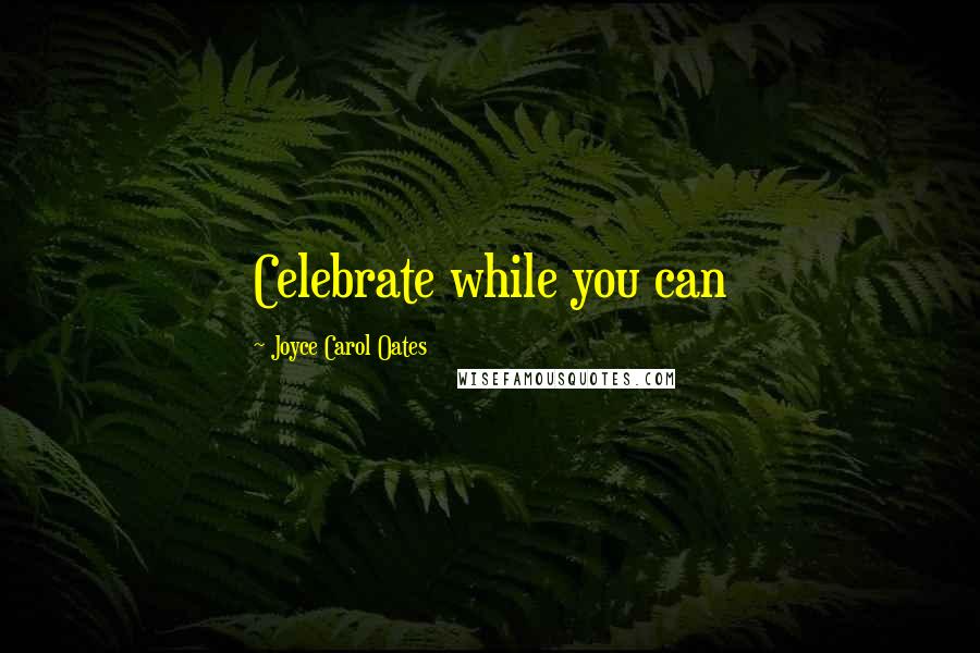 Joyce Carol Oates Quotes: Celebrate while you can