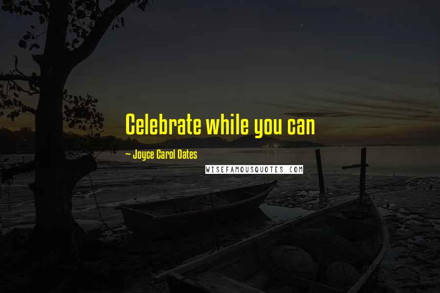 Joyce Carol Oates Quotes: Celebrate while you can