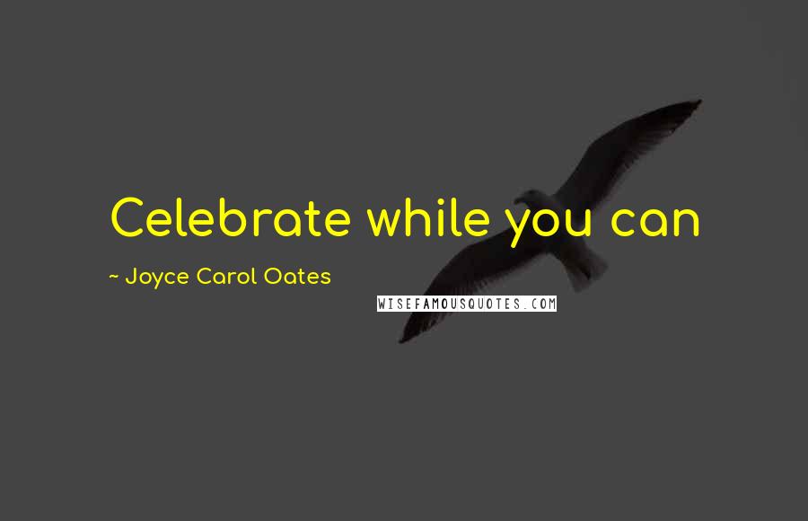 Joyce Carol Oates Quotes: Celebrate while you can