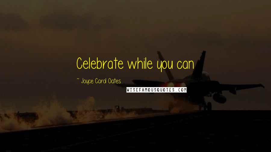 Joyce Carol Oates Quotes: Celebrate while you can