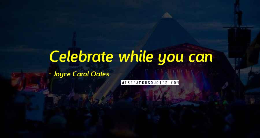 Joyce Carol Oates Quotes: Celebrate while you can