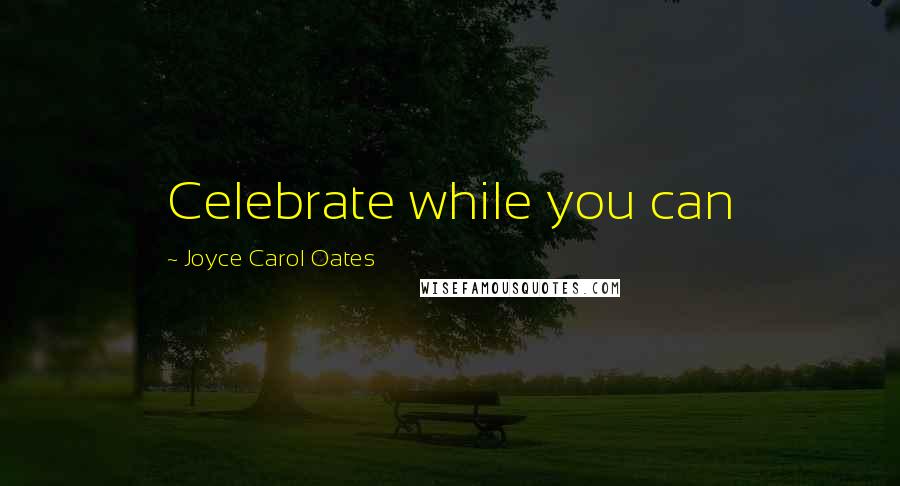 Joyce Carol Oates Quotes: Celebrate while you can