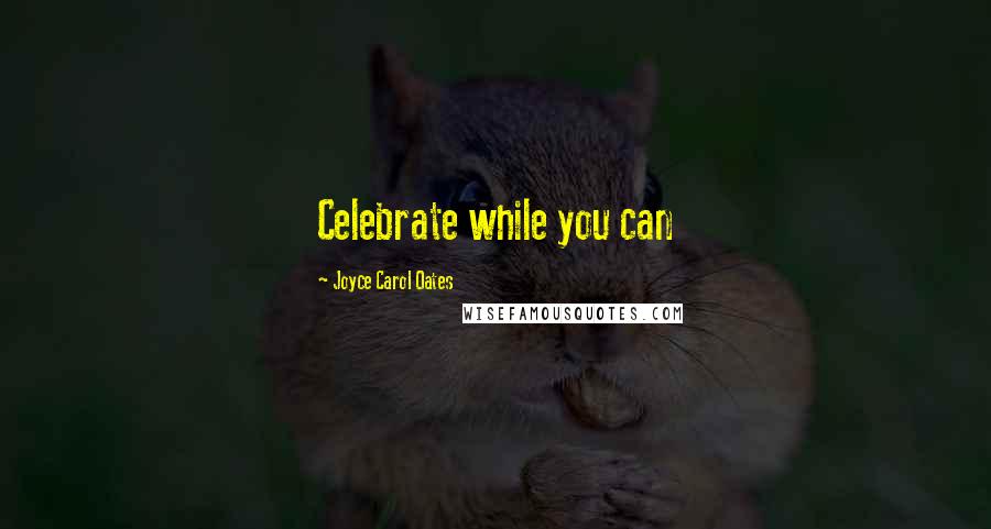 Joyce Carol Oates Quotes: Celebrate while you can