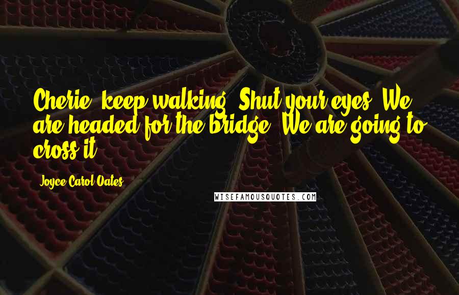 Joyce Carol Oates Quotes: Cherie, keep walking. Shut your eyes. We are headed for the bridge. We are going to cross it.