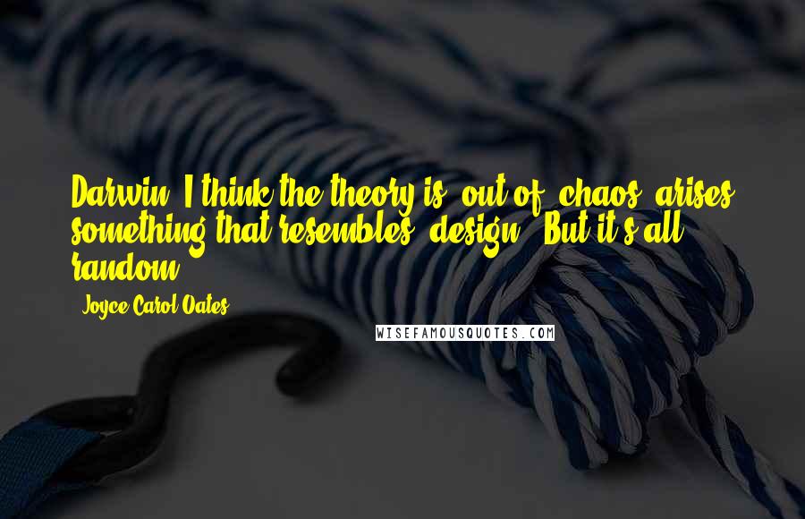 Joyce Carol Oates Quotes: Darwin- I think the theory is: out of 'chaos' arises something that resembles 'design'. But it's all random.