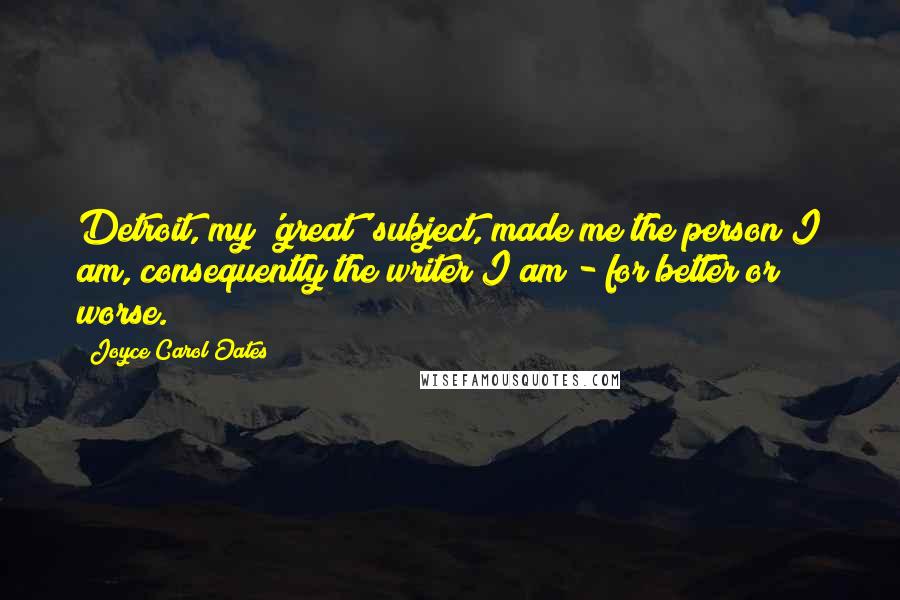 Joyce Carol Oates Quotes: Detroit, my 'great' subject, made me the person I am, consequently the writer I am - for better or worse.