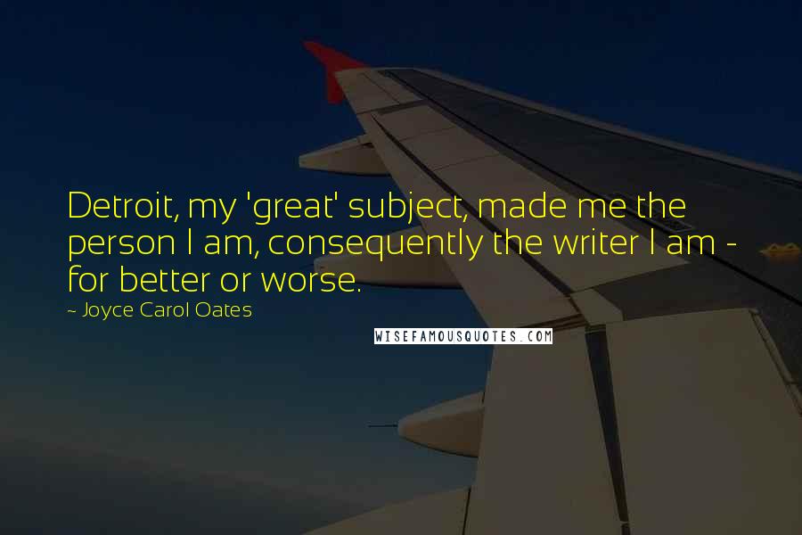 Joyce Carol Oates Quotes: Detroit, my 'great' subject, made me the person I am, consequently the writer I am - for better or worse.