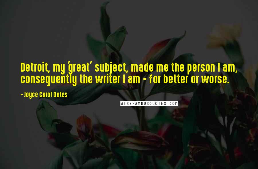 Joyce Carol Oates Quotes: Detroit, my 'great' subject, made me the person I am, consequently the writer I am - for better or worse.