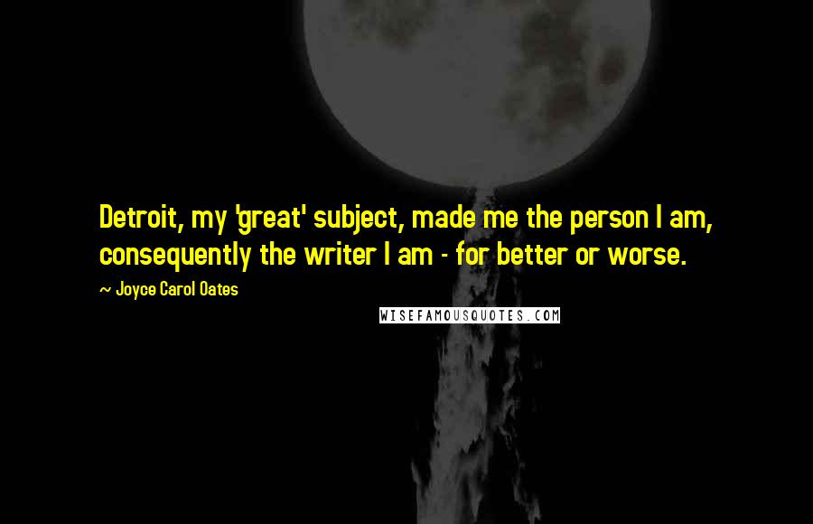 Joyce Carol Oates Quotes: Detroit, my 'great' subject, made me the person I am, consequently the writer I am - for better or worse.