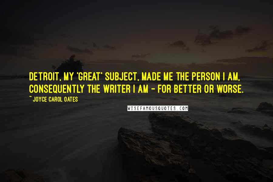 Joyce Carol Oates Quotes: Detroit, my 'great' subject, made me the person I am, consequently the writer I am - for better or worse.