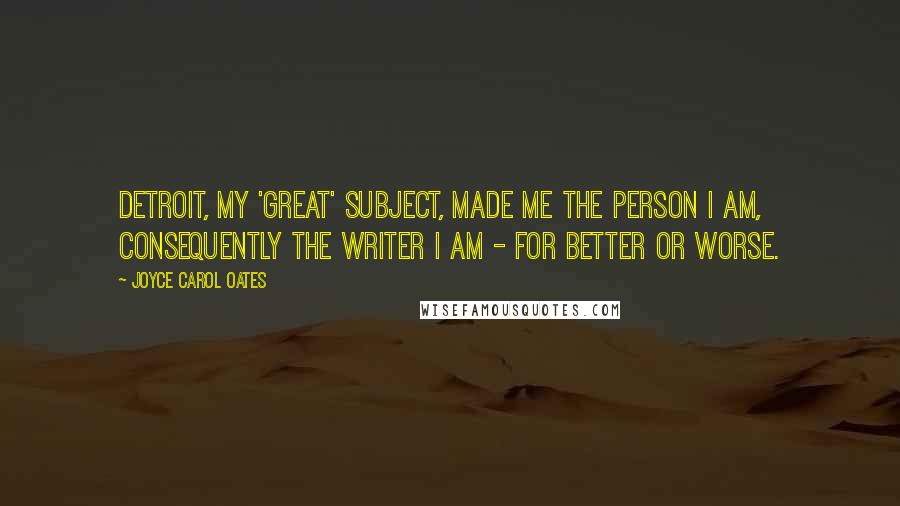 Joyce Carol Oates Quotes: Detroit, my 'great' subject, made me the person I am, consequently the writer I am - for better or worse.