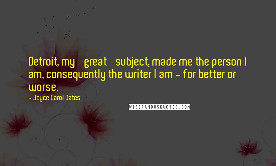 Joyce Carol Oates Quotes: Detroit, my 'great' subject, made me the person I am, consequently the writer I am - for better or worse.