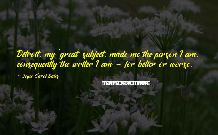 Joyce Carol Oates Quotes: Detroit, my 'great' subject, made me the person I am, consequently the writer I am - for better or worse.