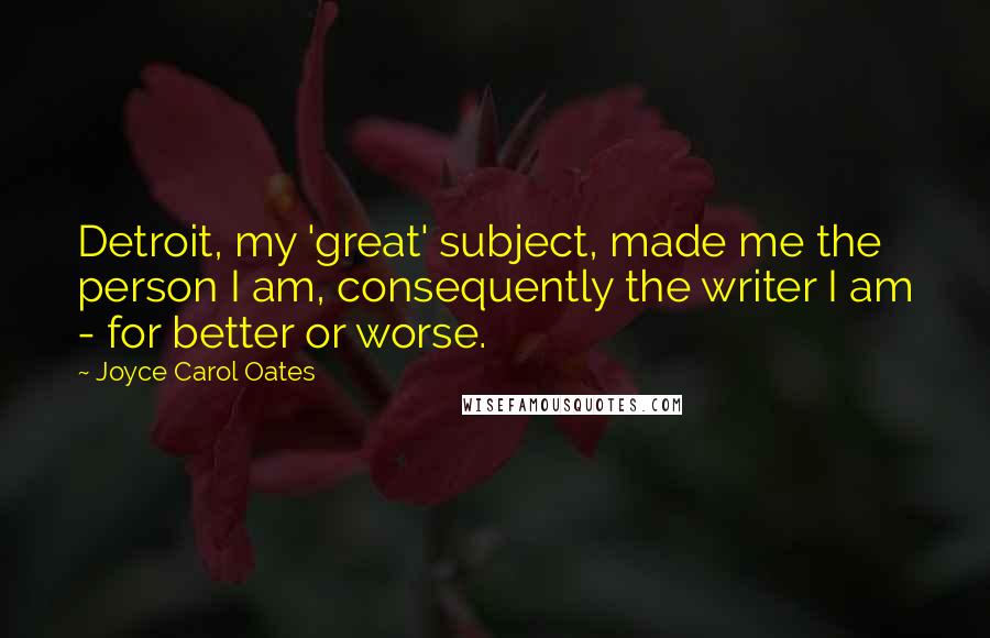 Joyce Carol Oates Quotes: Detroit, my 'great' subject, made me the person I am, consequently the writer I am - for better or worse.