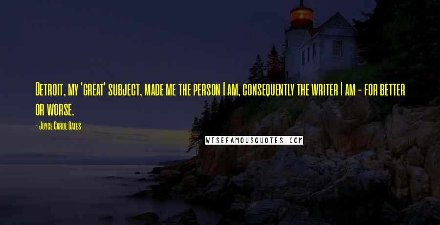 Joyce Carol Oates Quotes: Detroit, my 'great' subject, made me the person I am, consequently the writer I am - for better or worse.