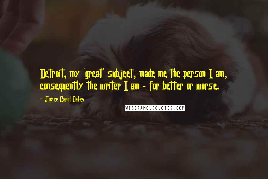 Joyce Carol Oates Quotes: Detroit, my 'great' subject, made me the person I am, consequently the writer I am - for better or worse.