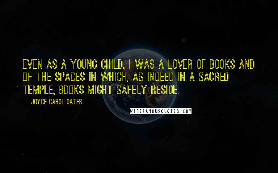 Joyce Carol Oates Quotes: Even as a young child, I was a lover of books and of the spaces in which, as indeed in a sacred temple, books might safely reside.