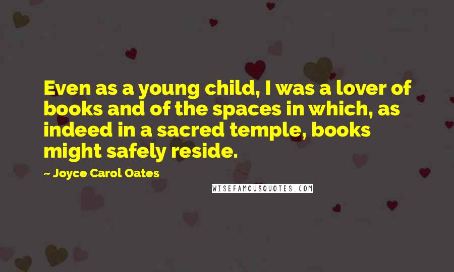 Joyce Carol Oates Quotes: Even as a young child, I was a lover of books and of the spaces in which, as indeed in a sacred temple, books might safely reside.