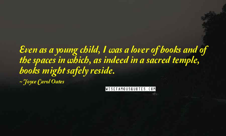 Joyce Carol Oates Quotes: Even as a young child, I was a lover of books and of the spaces in which, as indeed in a sacred temple, books might safely reside.