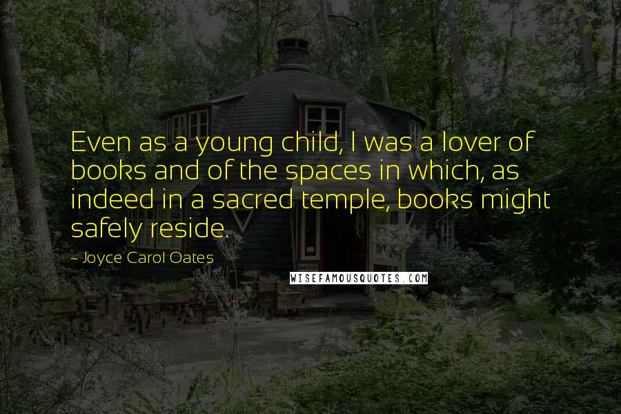 Joyce Carol Oates Quotes: Even as a young child, I was a lover of books and of the spaces in which, as indeed in a sacred temple, books might safely reside.