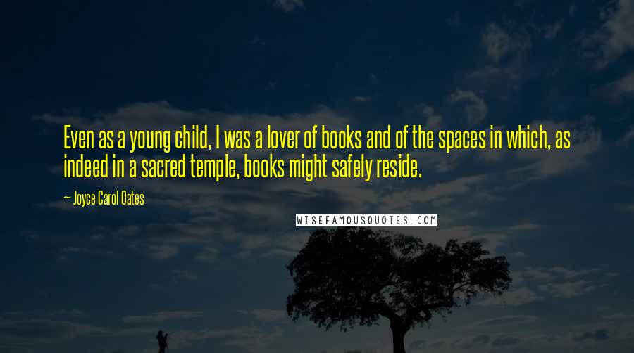 Joyce Carol Oates Quotes: Even as a young child, I was a lover of books and of the spaces in which, as indeed in a sacred temple, books might safely reside.