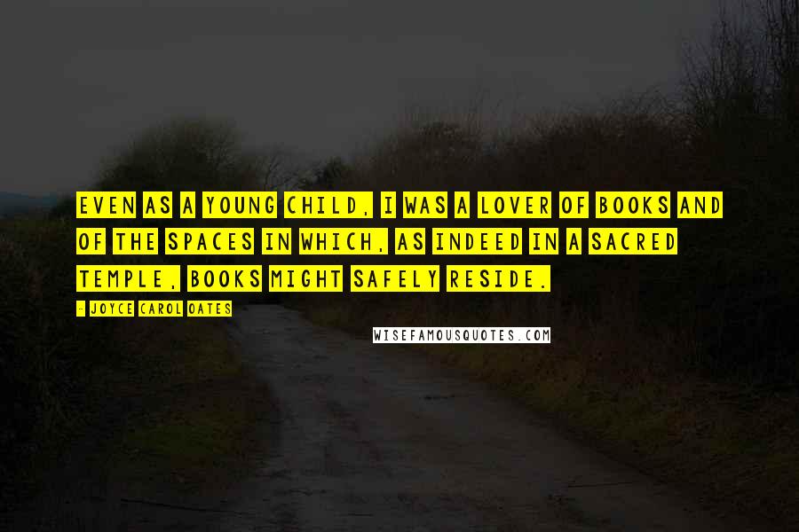 Joyce Carol Oates Quotes: Even as a young child, I was a lover of books and of the spaces in which, as indeed in a sacred temple, books might safely reside.