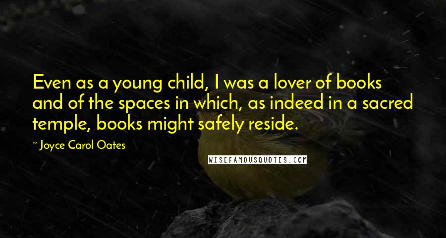 Joyce Carol Oates Quotes: Even as a young child, I was a lover of books and of the spaces in which, as indeed in a sacred temple, books might safely reside.