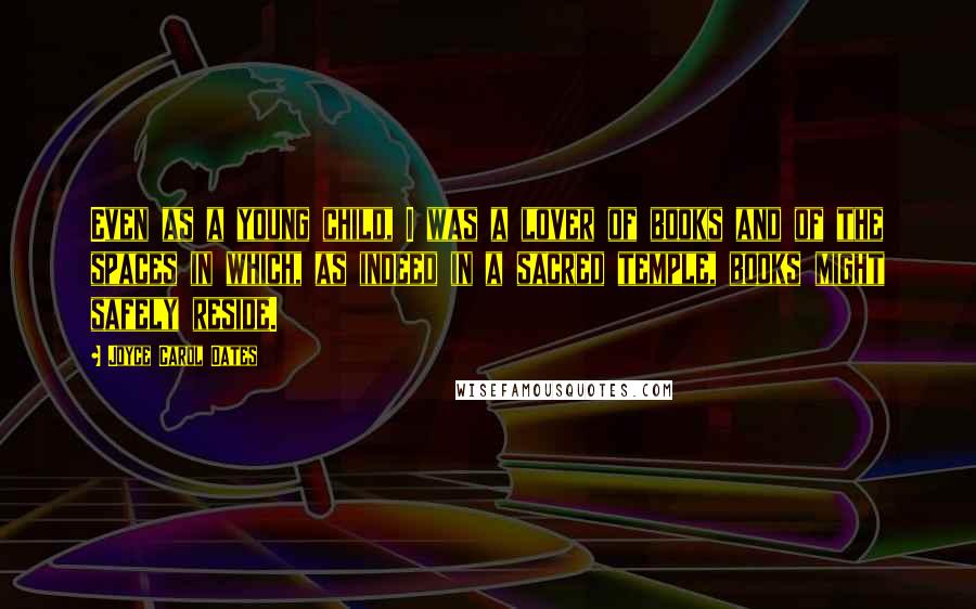 Joyce Carol Oates Quotes: Even as a young child, I was a lover of books and of the spaces in which, as indeed in a sacred temple, books might safely reside.