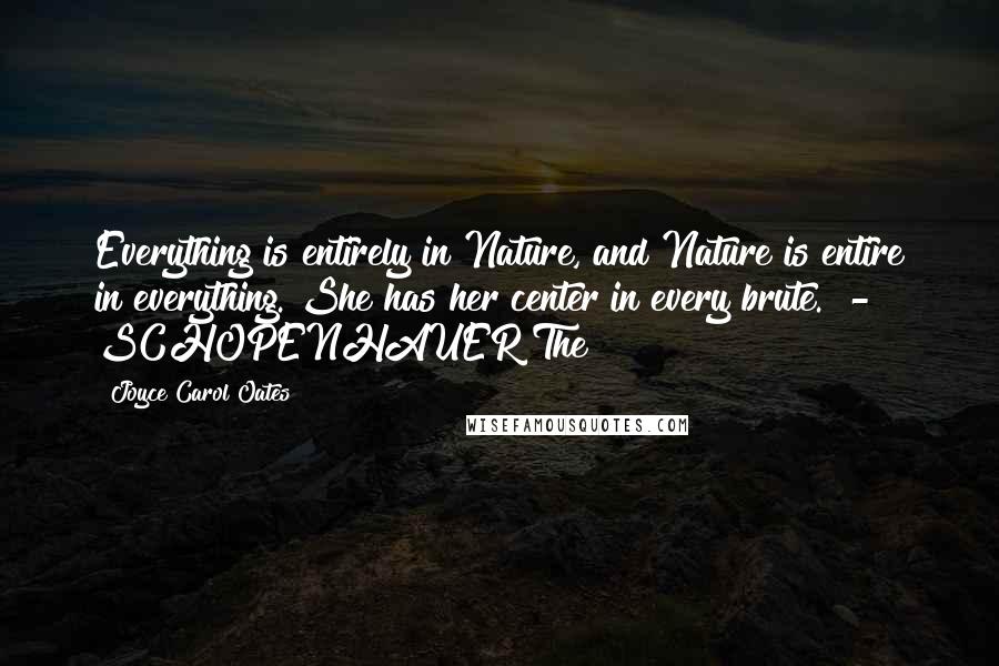 Joyce Carol Oates Quotes: Everything is entirely in Nature, and Nature is entire in everything. She has her center in every brute.  - SCHOPENHAUER The