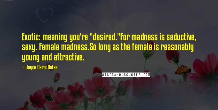 Joyce Carol Oates Quotes: Exotic: meaning you're "desired."For madness is seductive, sexy. Female madness.So long as the female is reasonably young and attractive.